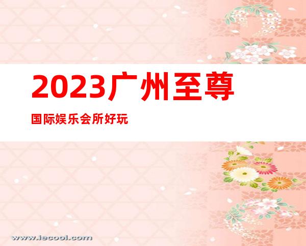 2023广州至尊国际娱乐会所好玩吗夜总会排行榜 – 广州荔湾人民路商务KTV