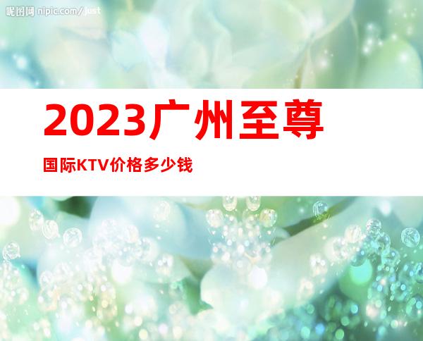 2023广州至尊国际KTV价格多少钱娱乐会所大全 – 广州越秀西门口商务KTV