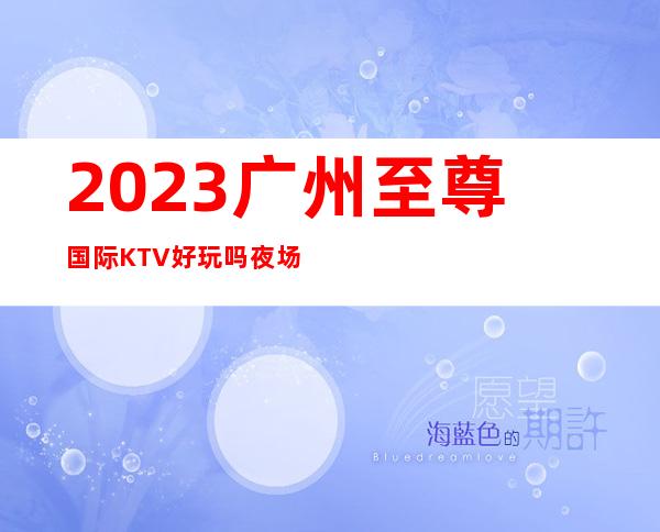 2023广州至尊国际KTV好玩吗夜场前十排行 – 广州越秀洪桥商务KTV