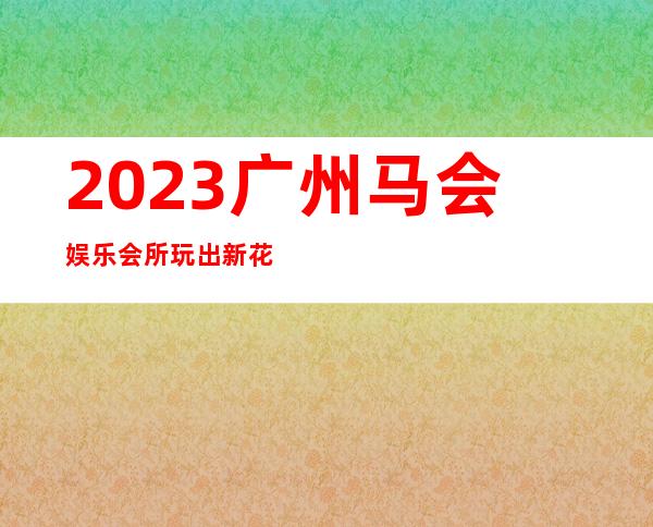 2023广州马会娱乐会所玩出新花样KTV会所怎样 – 广州花都中区商务KTV