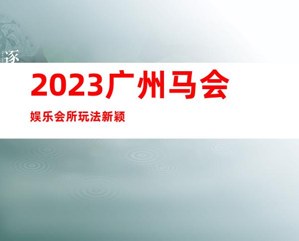 2023广州马会娱乐会所玩法新颖夜总会折扣预订 – 广州萝岗开发东区商务KTV