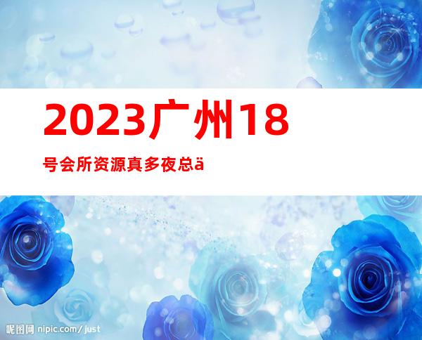 2023广州18号会所资源真多夜总会十大排名 – 广州越秀德政路商务KTV