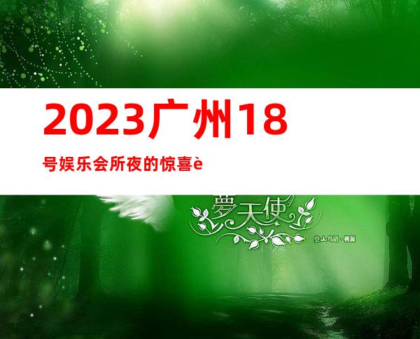 2023广州18号娱乐会所夜的惊喜著名夜总会在哪 – 广州萝岗萝岗周边商务KTV