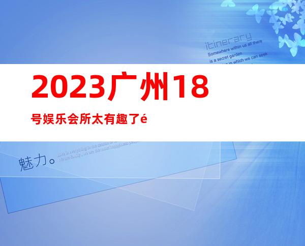 2023广州18号娱乐会所太有趣了高端KTV会所 – 广州南沙榄核商务KTV
