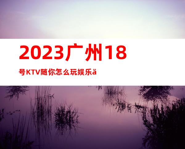 2023广州18号KTV随你怎么玩娱乐会所大全 – 广州白云九佛商务KTV