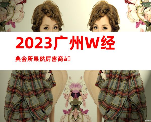 2023广州W经典会所果然厉害商务KTV攻略 – 广州从化街口商务KTV