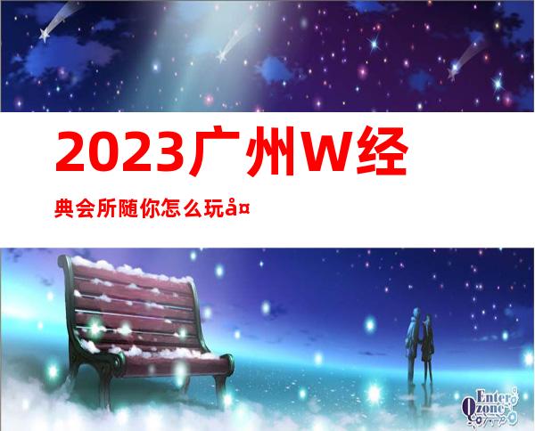 2023广州W经典会所随你怎么玩夜总会十大排名 – 广州广州周边广州周边商务KTV