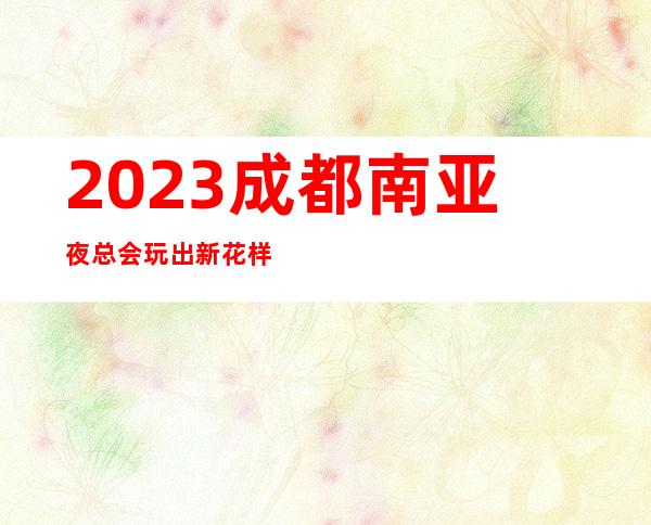 2023成都南亚夜总会玩出新花样KTV会所玩法多 – 成都新津商务KTV