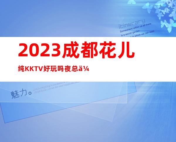 2023成都花儿纯KKTV好玩吗夜总会必玩场所 – 成都金堂商务KTV