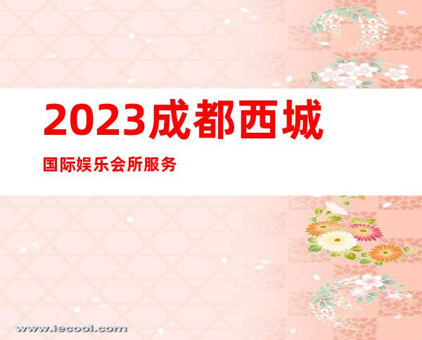 2023成都西城国际娱乐会所服务项目多夜总会排行榜 – 成都高新西区金粮路商务KTV