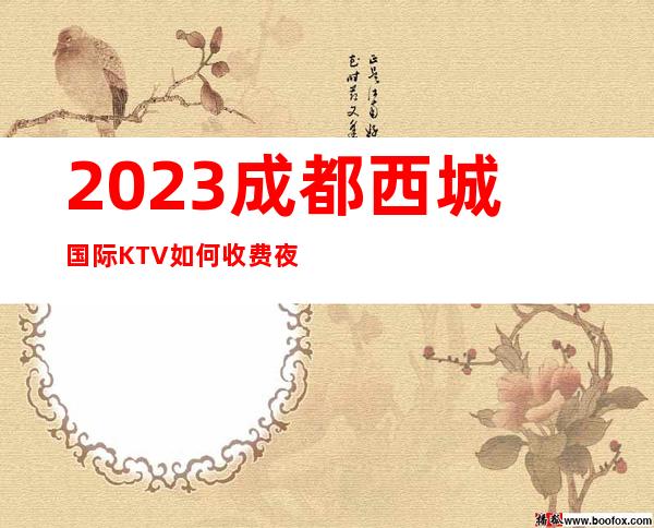 2023成都西城国际KTV如何收费夜总会消费价格 – 成都金牛驷马桥商务KTV