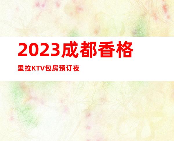 2023成都香格里拉KTV包房预订夜总会怎么样 – 成都崇州商务KTV