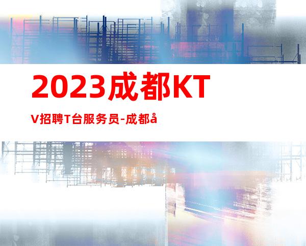 2023成都KTV招聘T台服务员-成都夜总会长期招聘可以服务员