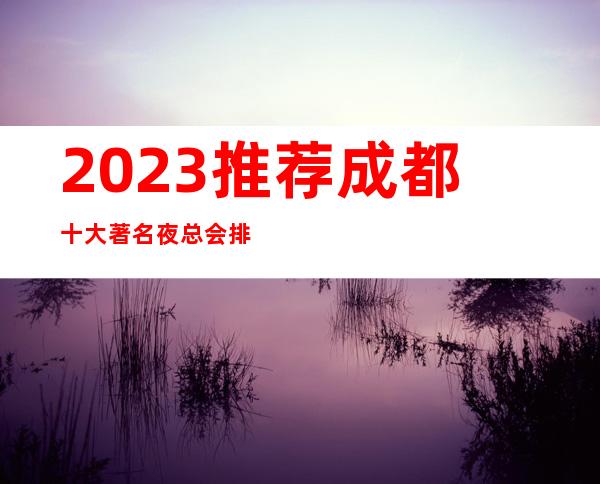 2023.推荐成都十大著名夜总会排名~本市豪华KTV排行榜