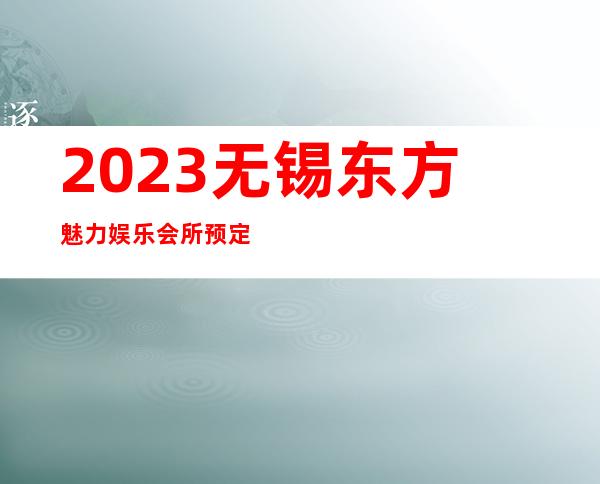 2023无锡东方魅力娱乐会所预定打折著名夜总会在哪 – 无锡滨湖雪浪街道商务KTV