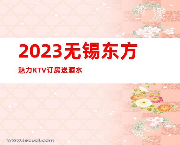 2023无锡东方魅力KTV订房送酒水夜场前十排行 – 无锡崇安广瑞路街道商务KTV