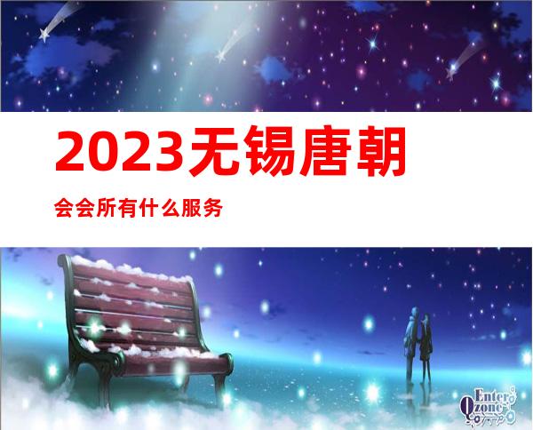 2023无锡唐朝会会所有什么服务夜总会前三名 – 无锡南长南禅寺商务KTV