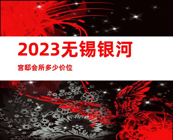 2023无锡银河宫邸会所多少价位夜总会前三名 – 无锡北塘山北商务KTV