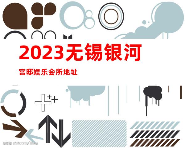 2023无锡银河宫邸娱乐会所地址在哪里夜总会网红舞 – 无锡新区鸿山镇商务KTV