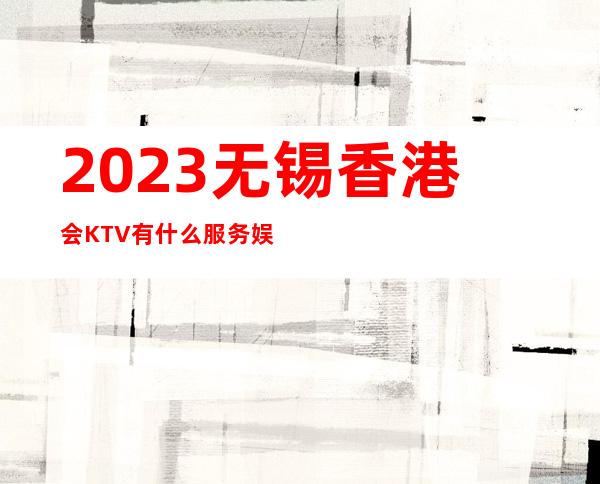 2023无锡香港会KTV有什么服务娱乐会所预订电话 – 无锡锡山东亭商务KTV
