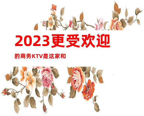 2023更受欢迎的商务KTV是这家和公馆夜总会商务KTV