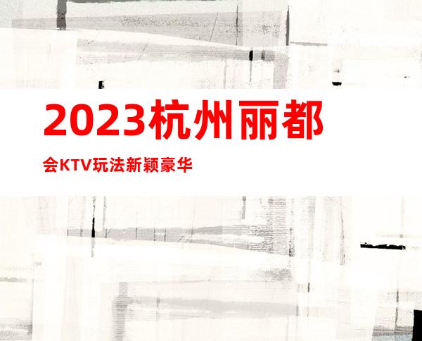 2023杭州丽都会KTV玩法新颖豪华夜总会怎么玩 – 杭州上城吴山商务KTV_重复