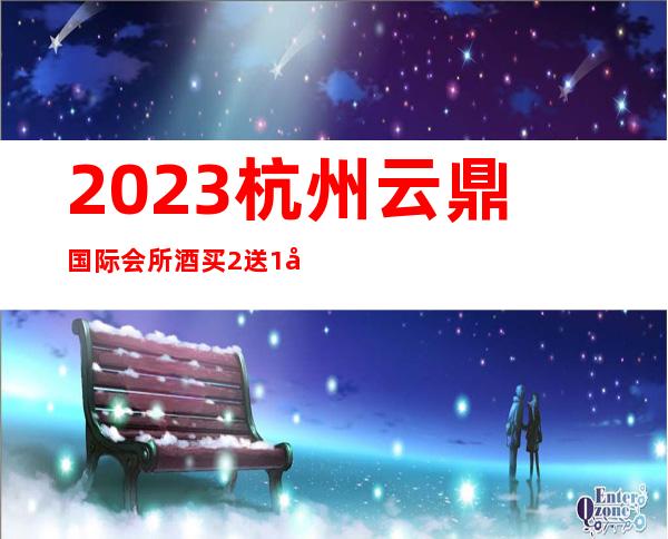 2023杭州云鼎国际会所酒买2送1夜总会哪个好玩 – 杭州拱墅半山商务KTV