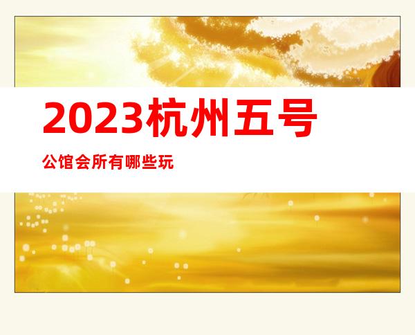 2023杭州五号公馆会所有哪些玩法夜总会哪里好玩 – 杭州滨江彩虹城商务KTV
