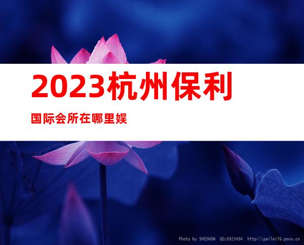 2023杭州保利国际会所在哪里娱乐会所消费 – 杭州桐庐商务KTV