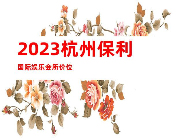 2023杭州保利国际娱乐会所价位订台高端KTV会所 – 杭州钱塘新区商务KTV