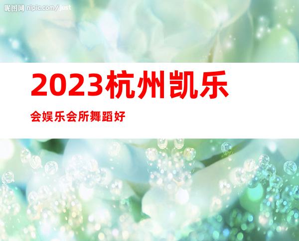 2023杭州凯乐会娱乐会所舞蹈好看高端KTV会所 – 杭州余杭勾庄商务KTV