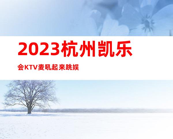 2023杭州凯乐会KTV麦吼起来跳娱乐会所大全 – 杭州萧山北干商务KTV