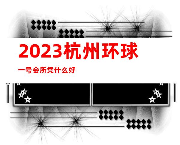 2023杭州环球一号会所凭什么好玩夜总会哪里好玩 – 杭州江干四季青商务KTV