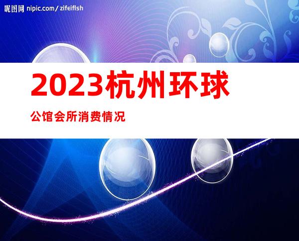 2023杭州环球公馆会所消费情况夜总会排名前三 – 杭州桐庐商务KTV