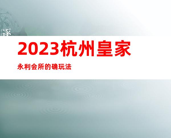 2023杭州皇家永利会所的确玩法新夜总会十大排名 – 杭州滨江滨江周边商务KTV_重复