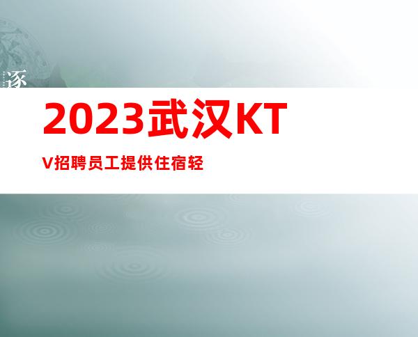 2023武汉KTV招聘员工 提供住宿轻装上班起