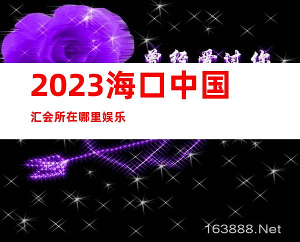 2023海口中国汇会所在哪里娱乐会所节目棒 – 海口美兰美兰周边商务KTV