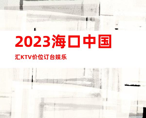 2023海口中国汇KTV价位订台娱乐会所排行 – 海口琼山府城商务KTV