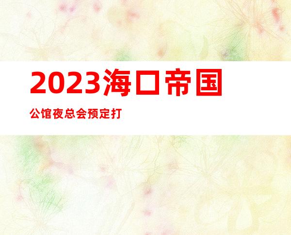 2023海口帝国公馆夜总会预定打折KTV会所预定 – 海口琼山琼山周边商务KTV