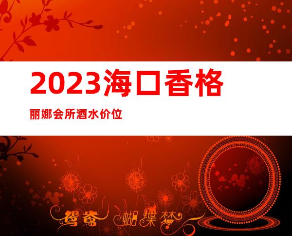 2023海口香格丽娜会所酒水价位娱乐会所节目棒 – 海口美兰美兰周边商务KTV