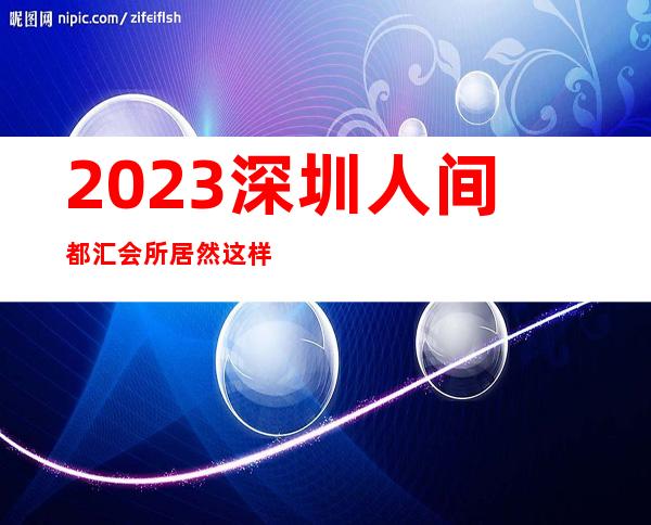2023深圳人间都汇会所居然这样玩夜总会哪个好玩 – 深圳龙岗坂田商务KTV