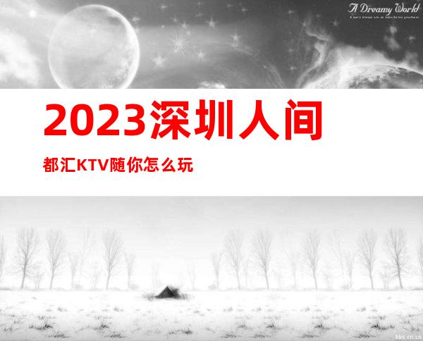 2023深圳人间都汇KTV随你怎么玩夜场前十排行 – 深圳福田黄木岗商务KTV