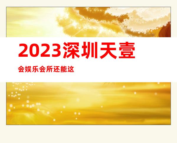 2023深圳天壹会娱乐会所还能这样玩夜场消费怎么样 – 深圳坪山坪山商务KTV