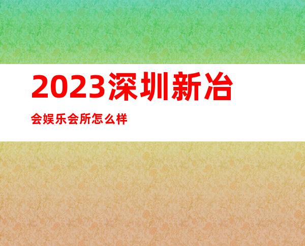 2023深圳新冶会娱乐会所怎么样夜总会折扣预订 – 深圳龙华新区民治商务KTV