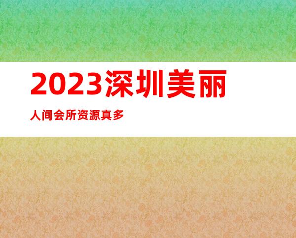 2023深圳美丽人间会所资源真多夜总会哪家好玩 – 深圳福田福田区委商务KTV