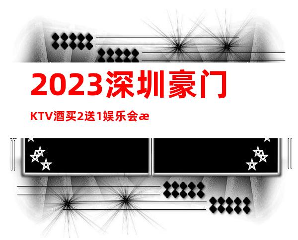 2023深圳豪门KTV酒买2送1娱乐会所预订 – 深圳福田下梅林商务KTV