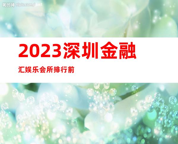 2023深圳金融汇娱乐会所排行前几名夜总会预订电话 – 深圳龙华新区民治商务KTV