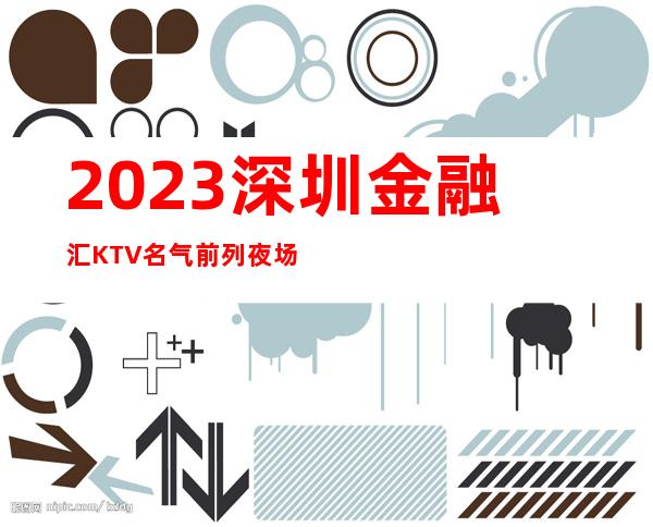 2023深圳金融汇KTV名气前列夜场夜总会必玩场所 – 深圳罗湖华港新村商务KTV