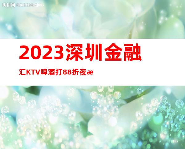 2023深圳金融汇KTV啤酒打88折夜总会消费价格 – 深圳宝安福永商务KTV