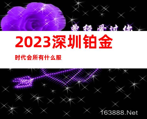 2023深圳铂金时代会所有什么服务夜总会哪里好 – 深圳宝安石岩商务KTV